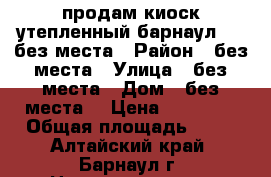 продам киоск утепленный барнаул 3/4 без места › Район ­ без места › Улица ­ без места › Дом ­ без места, › Цена ­ 93 000 › Общая площадь ­ 12 - Алтайский край, Барнаул г. Недвижимость » Помещения продажа   . Алтайский край